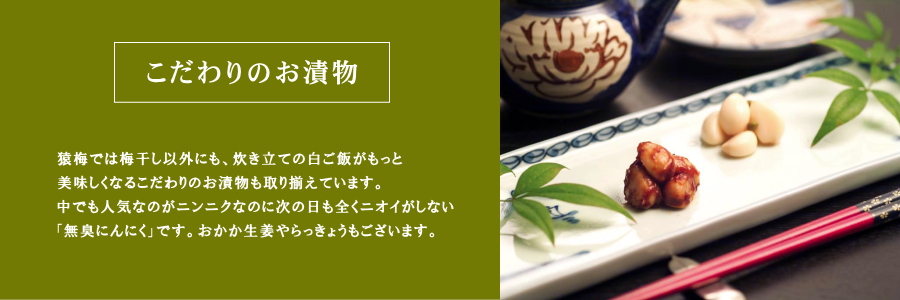 猿梅では梅干し以外にも、炊き立ての白ご飯がもっと美味しくなるこだわりのお漬物も取り揃えています。中でも人気なのがニンニクなのに次の日も全くニオイがしない「無臭にんにく」です。おかか生姜やらっきょうもございます。